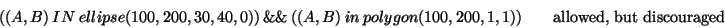 \begin{displaymath}( (A,B)\ IN\ ellipse(100, 200, 30, 40, 0) )\ \&\&\ ( (A, B)\ ...
...olygon(100,200,1,1) ) \qquad \textrm{allowed, but discouraged} \end{displaymath}