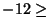 $-12 \geq$